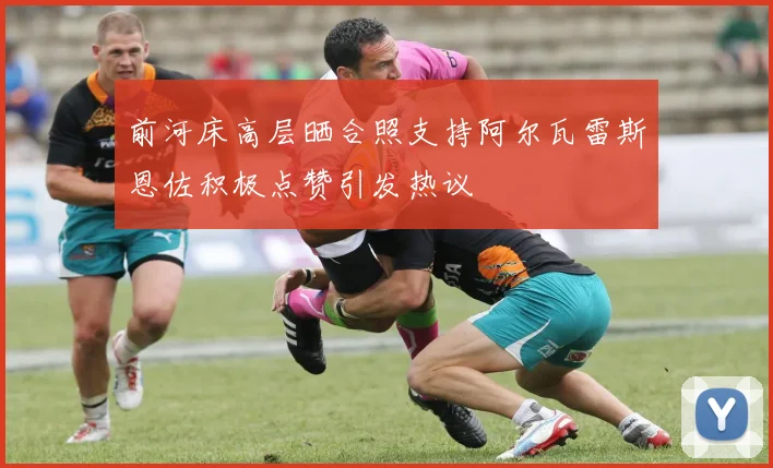 前河床高层晒合照支持阿尔瓦雷斯恩佐积极点赞引发热议