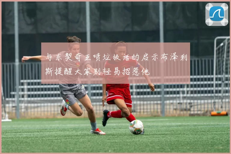 与东契奇互喷垃圾话的启示布泽利斯提醒大家别轻易招惹他