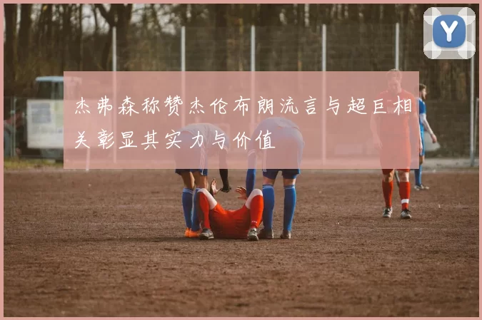 杰弗森称赞杰伦布朗流言与超巨相关彰显其实力与价值