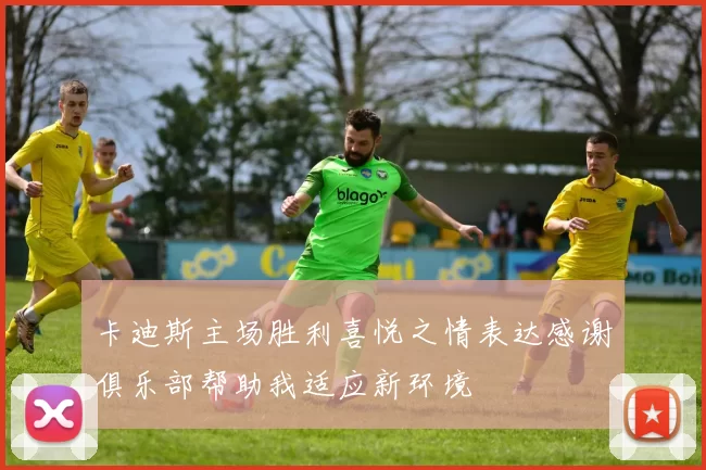 卡迪斯主场胜利喜悦之情表达感谢俱乐部帮助我适应新环境