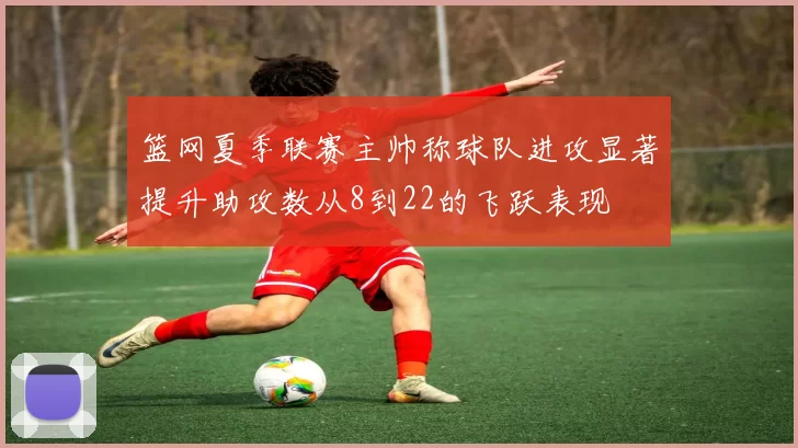 篮网夏季联赛主帅称球队进攻显著提升助攻数从8到22的飞跃表现