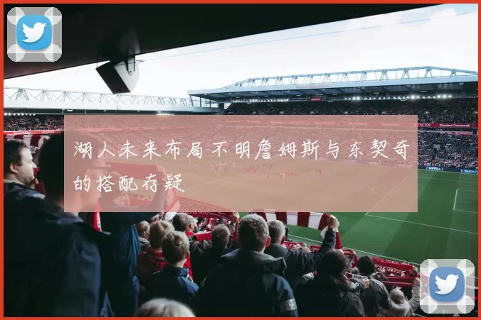 湖人未来布局不明詹姆斯与东契奇的搭配存疑