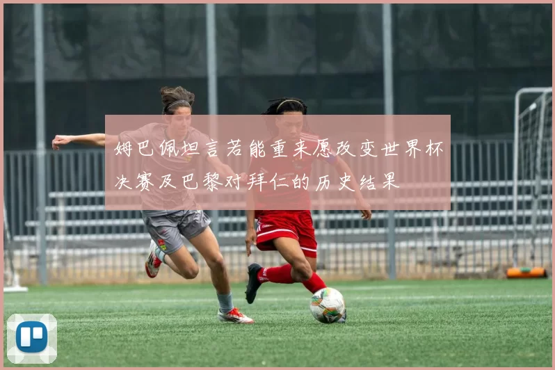 姆巴佩坦言若能重来愿改变世界杯决赛及巴黎对拜仁的历史结果