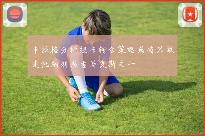 卡拉格分析纽卡转会策略或将只放走托纳利或吉马良斯之一