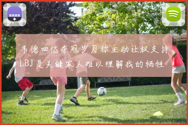 韦德回忆夺冠岁月称主动让权支持LBJ是关键家人难以理解我的牺牲