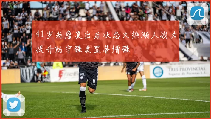 41岁老詹复出后状态火热湖人战力提升防守强度显著增强