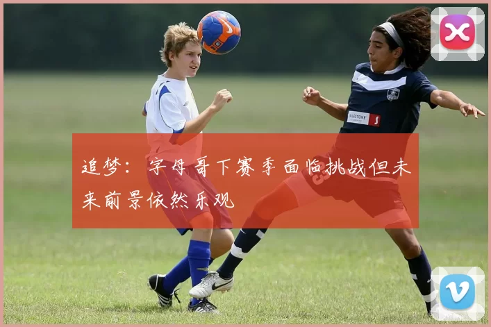 追梦：字母哥下赛季面临挑战但未来前景依然乐观
