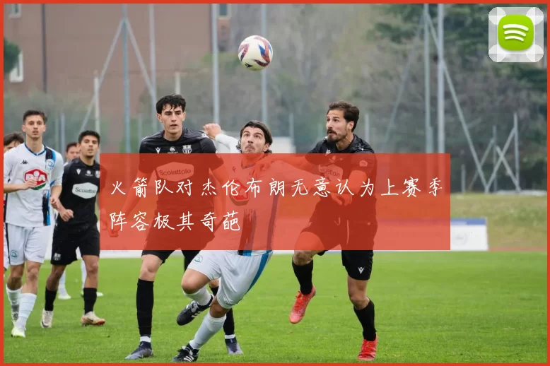 火箭队对杰伦布朗无意认为上赛季阵容极其奇葩