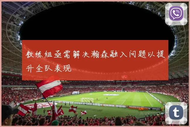教练组亟需解决瀚森融入问题以提升全队表现