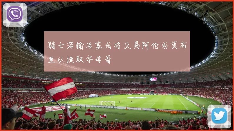 骑士若输活塞或将交易阿伦或莫布里以换取字母哥