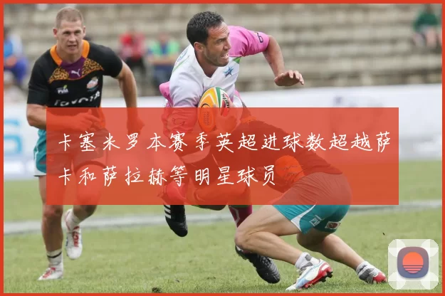 卡塞米罗本赛季英超进球数超越萨卡和萨拉赫等明星球员