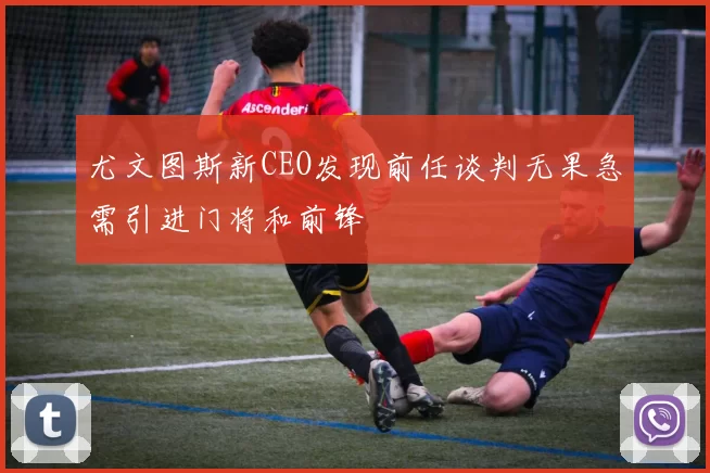 尤文图斯新CEO发现前任谈判无果急需引进门将和前锋