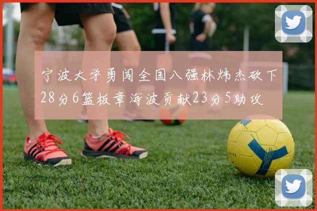 宁波大学勇闯全国八强林炜杰砍下28分6篮板章海波贡献23分5助攻