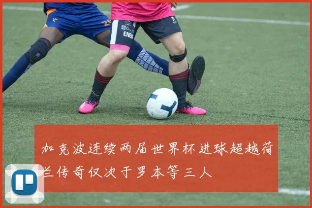 加克波连续两届世界杯进球超越荷兰传奇仅次于罗本等三人