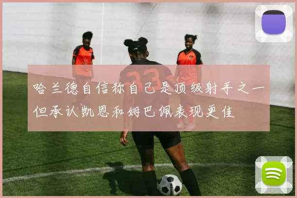 哈兰德自信称自己是顶级射手之一但承认凯恩和姆巴佩表现更佳