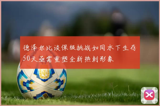 德泽尔比谈保级挑战如同水下生存50天亟需重塑全新热刺形象
