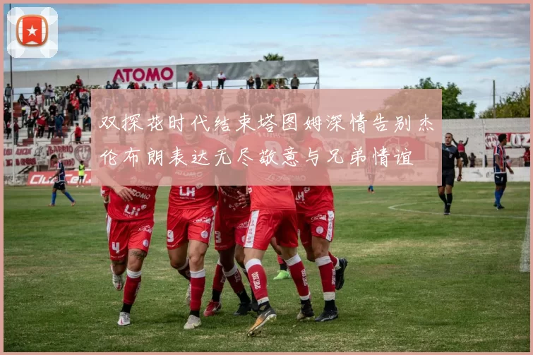 双探花时代结束塔图姆深情告别杰伦布朗表达无尽敬意与兄弟情谊