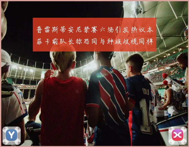 普雷斯蒂安尼禁赛六场引发热议本菲卡前队长称恐同与种族歧视同样严重