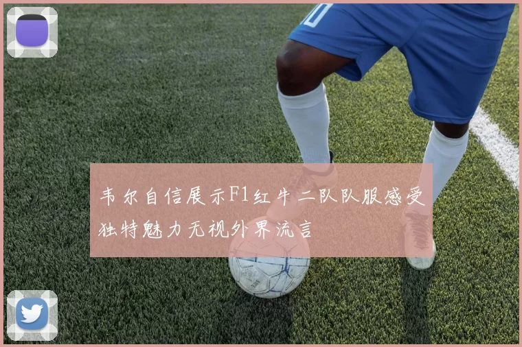 韦尔自信展示F1红牛二队队服感受独特魅力无视外界流言