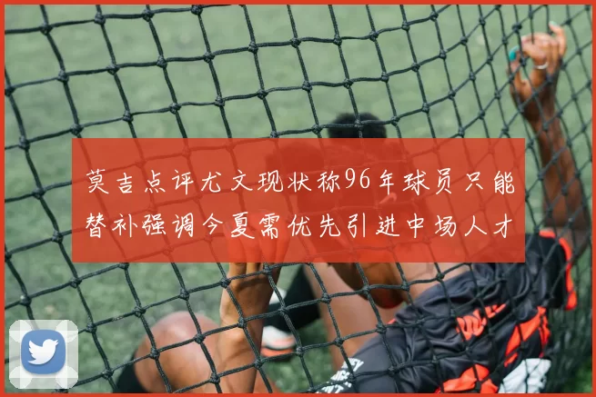莫吉点评尤文现状称96年球员只能替补强调今夏需优先引进中场人才