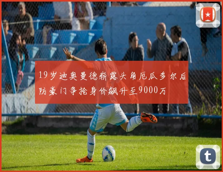 19岁迪奥曼德崭露头角厄瓜多尔后防豪门争抢身价飙升至9000万