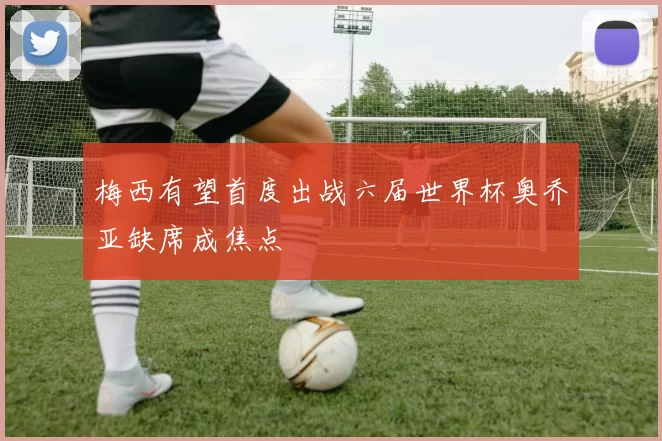 梅西有望首度出战六届世界杯奥乔亚缺席成焦点