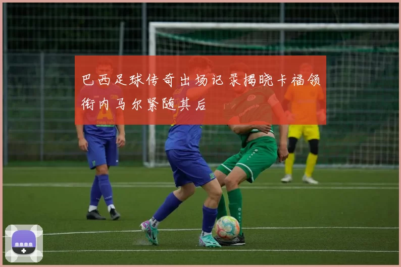巴西足球传奇出场记录揭晓卡福领衔内马尔紧随其后