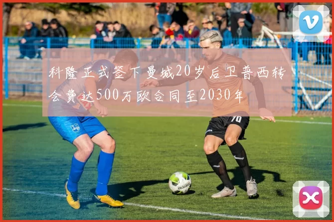 科隆正式签下曼城20岁后卫普西转会费达500万欧合同至2030年