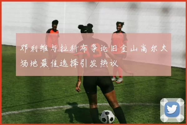 邓利维与拉科布争论旧金山高尔夫场地最佳选择引发热议