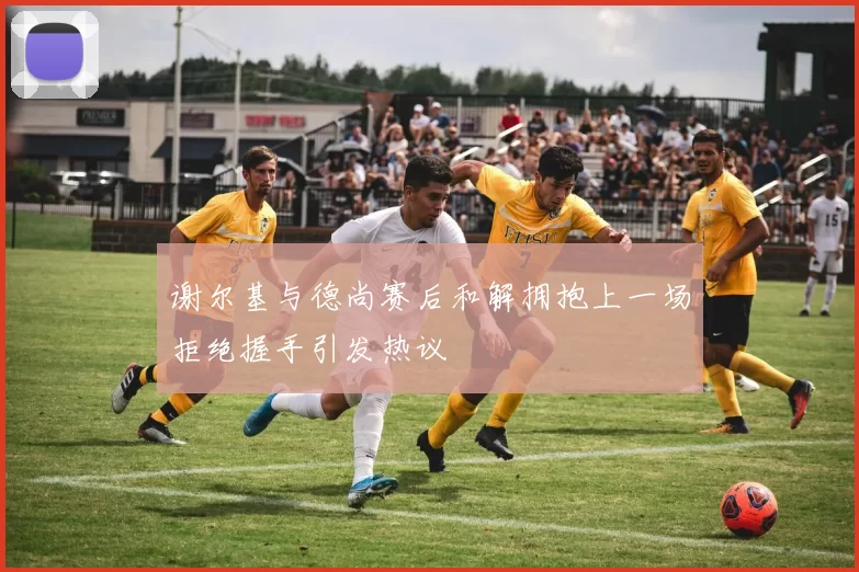 谢尔基与德尚赛后和解拥抱上一场拒绝握手引发热议