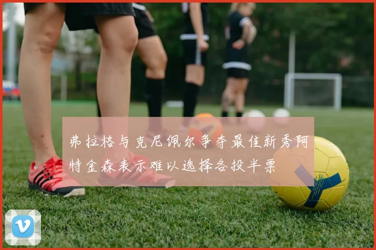 弗拉格与克尼佩尔争夺最佳新秀阿特金森表示难以选择各投半票