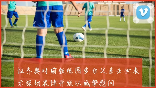 拉齐奥对前教练图多尔父亲去世表示深切哀悼并致以诚挚慰问