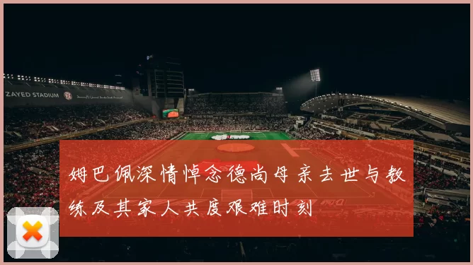 姆巴佩深情悼念德尚母亲去世与教练及其家人共度艰难时刻