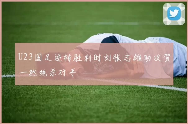 U23国足逆转胜利时刻张志雄助攻贺一然绝杀对手
