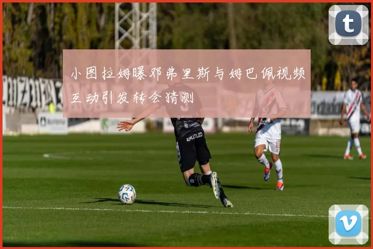小图拉姆曝邓弗里斯与姆巴佩视频互动引发转会猜测