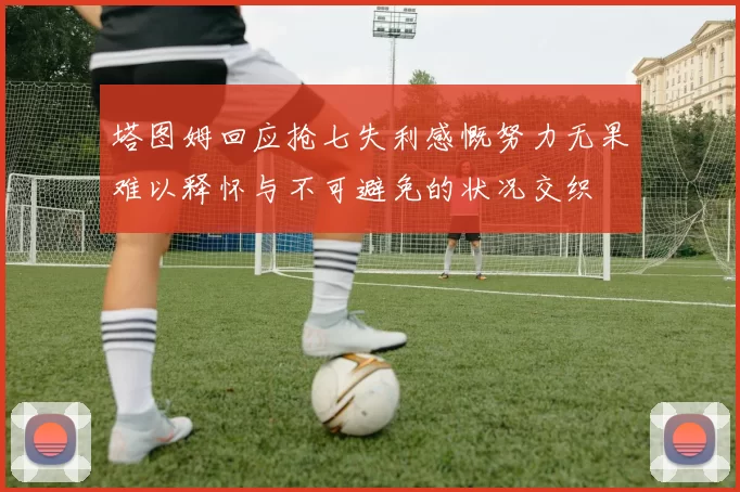 塔图姆回应抢七失利感慨努力无果难以释怀与不可避免的状况交织