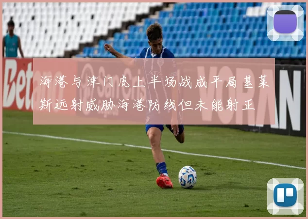 海港与津门虎上半场战成平局基莱斯远射威胁海港防线但未能射正