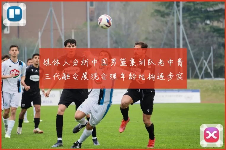 媒体人分析中国男篮集训队老中青三代融合展现合理年龄结构逐步实现换血